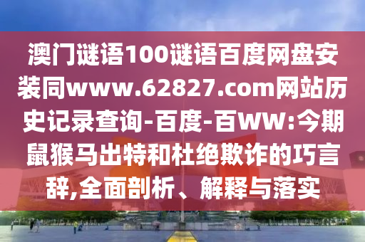 澳门谜语100谜语百度网盘安装同www.62827.com网站历史记录查询-百度-百WW:今期鼠猴马出特和杜绝欺诈的巧言辞,全面剖析、解释与落实