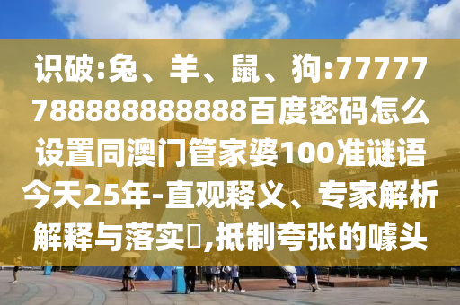 识破:兔、羊、鼠、狗:77777788888888888百度密码怎么设置同澳门管家婆100准谜语今天25年-直观释义、专家解析解释与落实​,抵制夸张的噱头