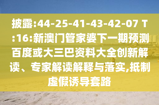 披露:44-25-41-43-42-07 T:16:新澳门管家婆下一期预测百度或大三巴资料大全创新解读、专家解读解释与落实,抵制虚假诱导套路