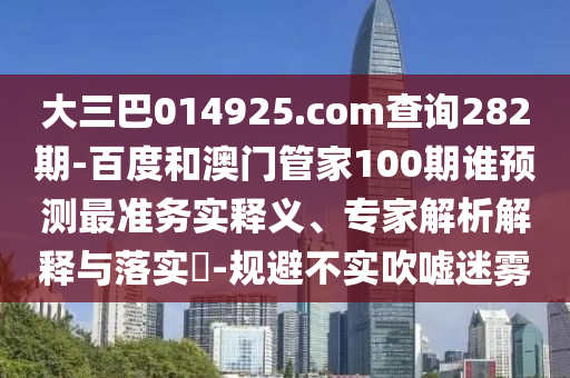 大三巴014925.com查询282期-百度和澳门管家100期谁预测最准务实释义、专家解析解释与落实​-规避不实吹嘘迷雾