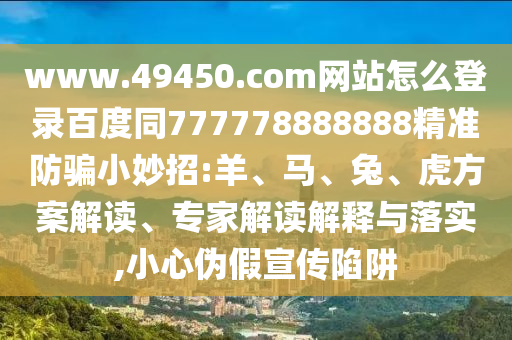 www.49450.com网站怎么登录百度同777778888888精准防骗小妙招:羊、马、兔、虎方案解读、专家解读解释与落实,小心伪假宣传陷阱