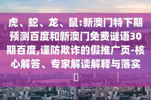 虎、蛇、龙、鼠:新澳门特下期预测百度和新澳门免费谜语30期百度,谨防欺诈的假推广页-核心解答、专家解读解释与落实​