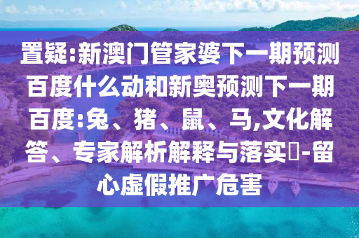 置疑:新澳门管家婆下一期预测百度什么动和新奥预测下一期百度:兔、猪、鼠、马,文化解答、专家解析解释与落实​-留心虚假推广危害