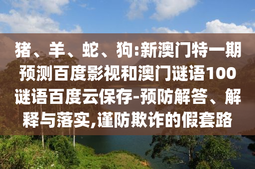 猪、羊、蛇、狗:新澳门特一期预测百度影视和澳门谜语100谜语百度云保存-预防解答、解释与落实,谨防欺诈的假套路