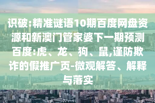 识破:精准谜语10期百度网盘资源和新澳门管家婆下一期预测百度:虎、龙、狗、鼠,谨防欺诈的假推广页-微观解答、解释与落实