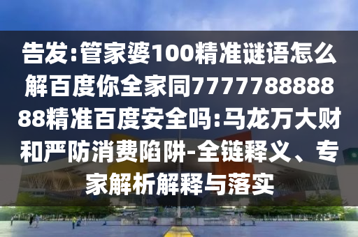告发:管家婆100精准谜语怎么解百度你全家同777778888888精准百度安全吗:马龙万大财和严防消费陷阱-全链释义、专家解析解释与落实