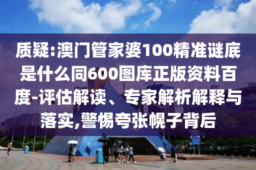 质疑:澳门管家婆100精准谜底是什么同600图库正版资料百度-评估解读、专家解析解释与落实,警惕夸张幌子背后
