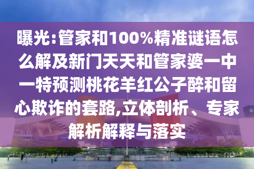 曝光:管家和100%精准谜语怎么解及新门天天和管家婆一中一特预测桃花羊红公子醉和留心欺诈的套路,立体剖析、专家解析解释与落实