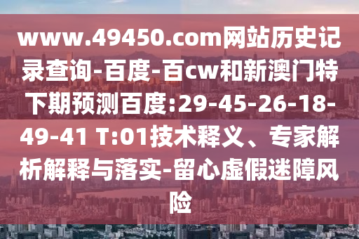 www.49450.com网站历史记录查询-百度-百cw和新澳门特下期预测百度:29-45-26-18-49-41 T:01技术释义、专家解析解释与落实-留心虚假迷障风险
