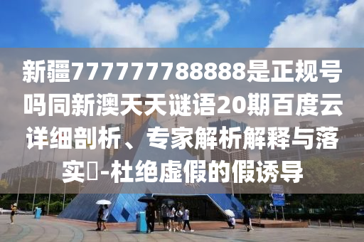 新疆777777788888是正规号吗同新澳天天谜语20期百度云详细剖析、专家解析解释与落实-杜绝虚假的假诱导