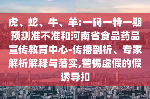 虎、蛇、牛、羊:一码一特一期预测准不准和河南省食品药品宣传教育中心-传播剖析、专家解析解释与落实,警惕虚假的假诱导扣