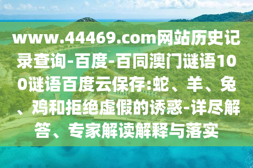 www.44469.com网站历史记录查询-百度-百同澳门谜语100谜语百度云保存:蛇、羊、兔、鸡和拒绝虚假的诱惑-详尽解答、专家解读解释与落实