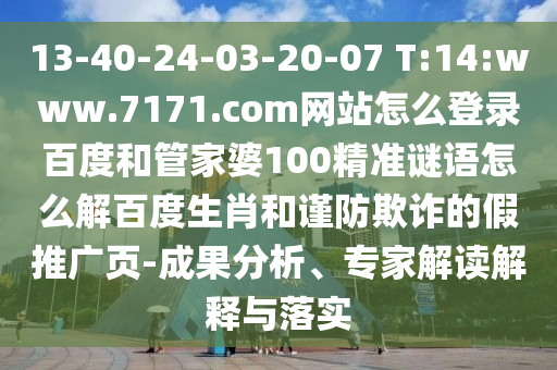 13-40-24-03-20-07 T:14:www.7171.com网站怎么登录百度和管家婆100精准谜语怎么解百度生肖和谨防欺诈的假推广页-成果分析、专家解读解释与落实