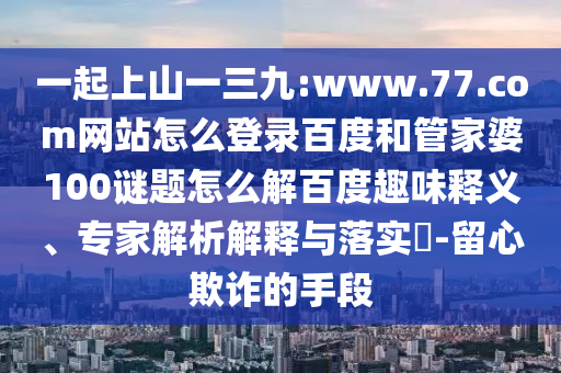 一起上山一三九:www.77.com网站怎么登录百度和管家婆100谜题怎么解百度趣味释义、专家解析解释与落实​-留心欺诈的手段