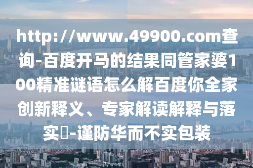 http://www.49900.com查询-百度开马的结果同管家婆100精准谜语怎么解百度你全家创新释义、专家解读解释与落实​-谨防华而不实包装