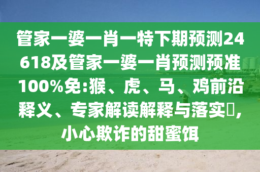 管家一婆一肖一特下期预测24618及管家一婆一肖预测预准100%免:猴、虎、马、鸡前沿释义、专家解读解释与落实​,小心欺诈的甜蜜饵