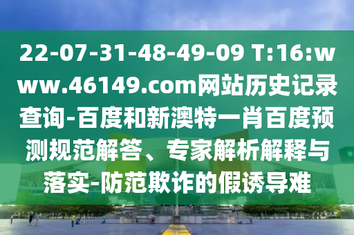 22-07-31-48-49-09 T:16:www.46149.com网站历史记录查询-百度和新澳特一肖百度预测规范解答、专家解析解释与落实-防范欺诈的假诱导难