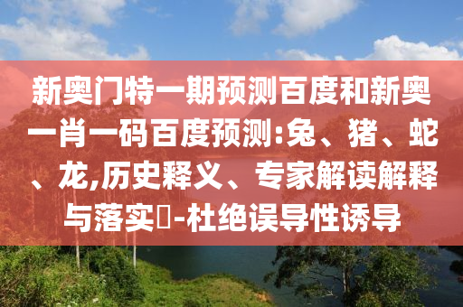新奥门特一期预测百度和新奥一肖一码百度预测:兔、猪、蛇、龙,历史释义、专家解读解释与落实​-杜绝误导性诱导