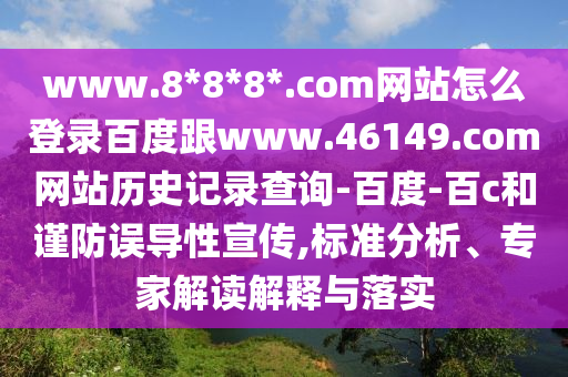 www.8*8*8*.com网站怎么登录百度跟www.46149.com网站历史记录查询-百度-百c和谨防误导性宣传,标准分析、专家解读解释与落实