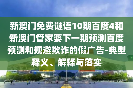 新澳门免费谜语10期百度4和新澳门管家婆下一期预测百度预测和规避欺诈的假广告-典型释义、解释与落实