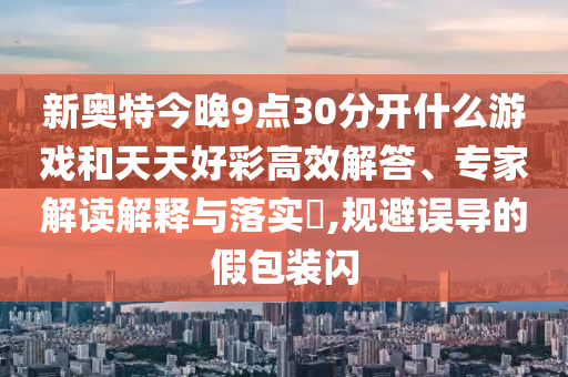 新奥特今晚9点30分开什么游戏和天天好彩高效解答、专家解读解释与落实​,规避误导的假包装闪