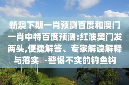 新澳下期一肖预测百度和澳门一肖中特百度预测:红波奥门发两头,便捷解答、专家解读解释与落实​-警惕不实的钓鱼钩
