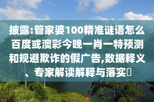 披露:管家婆100精准谜语怎么百度或澳彩今晚一肖一特预测和规避欺诈的假广告,数据释义、专家解读解释与落实​
