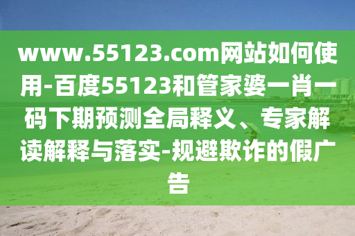www.55123.com网站如何使用-百度55123和管家婆一肖一码下期预测全局释义、专家解读解释与落实-规避欺诈的假广告