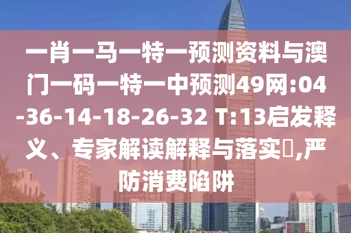 一肖一马一特一预测资料与澳门一码一特一中预测49网:04-36-14-18-26-32 T:13启发释义、专家解读解释与落实,严防消费陷阱