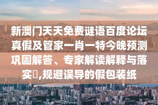 新澳门天天免费谜语百度论坛真假及管家一肖一特今晚预测巩固解答、专家解读解释与落实​,规避误导的假包装纸