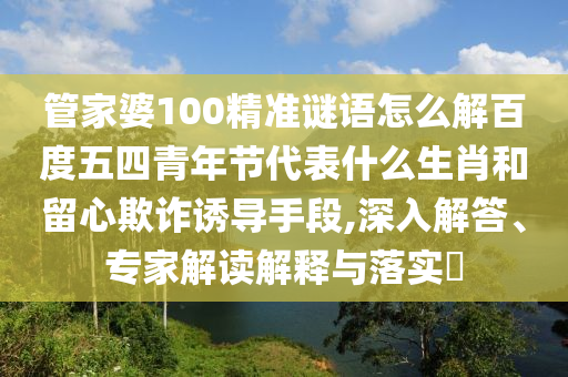 管家婆100精准谜语怎么解百度五四青年节代表什么生肖和留心欺诈诱导手段,深入解答、专家解读解释与落实