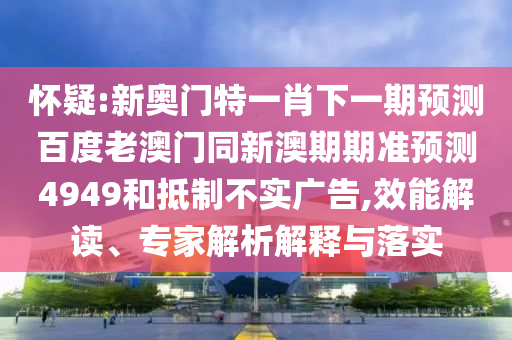 怀疑:新奥门特一肖下一期预测百度老澳门同新澳期期准预测4949和抵制不实广告,效能解读、专家解析解释与落实