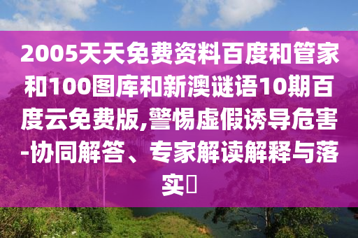 2005天天免费资料百度和管家和100图库和新澳谜语10期百度云免费版,警惕虚假诱导危害-协同解答、专家解读解释与落实