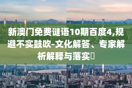 新澳门免费谜语10期百度4,规避不实鼓吹-文化解答、专家解析解释与落实​