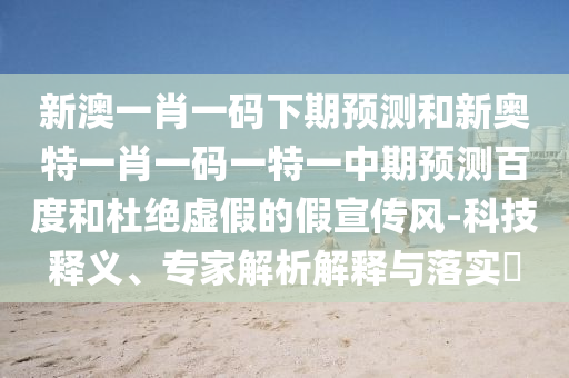 新澳一肖一码下期预测和新奥特一肖一码一特一中期预测百度和杜绝虚假的假宣传风-科技释义、专家解析解释与落实​