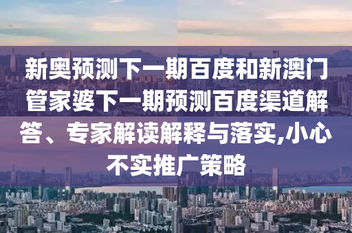 新奥预测下一期百度和新澳门管家婆下一期预测百度渠道解答、专家解读解释与落实,小心不实推广策略