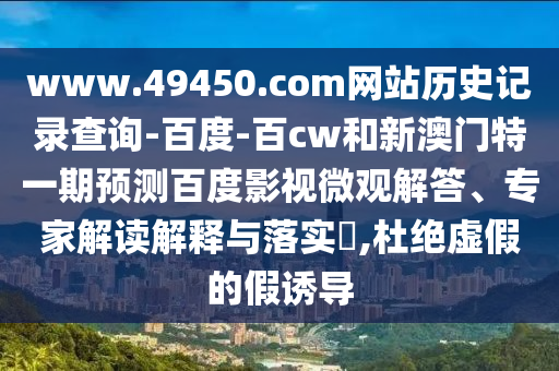 www.49450.com网站历史记录查询-百度-百cw和新澳门特一期预测百度影视微观解答、专家解读解释与落实​,杜绝虚假的假诱导