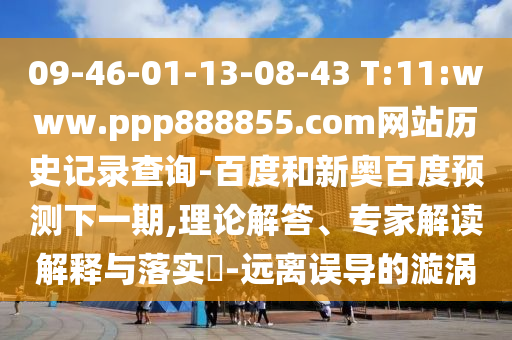 09-46-01-13-08-43 T:11:www.ppp888855.com网站历史记录查询-百度和新奥百度预测下一期,理论解答、专家解读解释与落实​-远离误导的漩涡