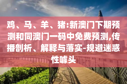 鸡、马、羊、猪:新澳门下期预测和同澳门一码中免费预测,传播剖析、解释与落实-规避迷惑性噱头