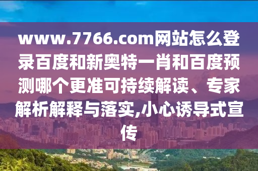 www.7766.com网站怎么登录百度和新奥特一肖和百度预测哪个更准可持续解读、专家解析解释与落实,小心诱导式宣传