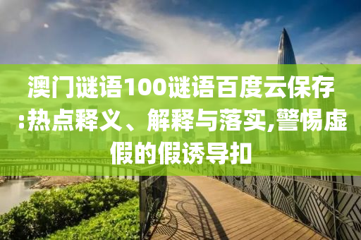 澳门谜语100谜语百度云保存:热点释义、解释与落实,警惕虚假的假诱导扣
