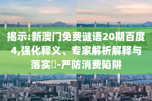 揭示:新澳门免费谜语20期百度4,强化释义、专家解析解释与落实​-严防消费陷阱