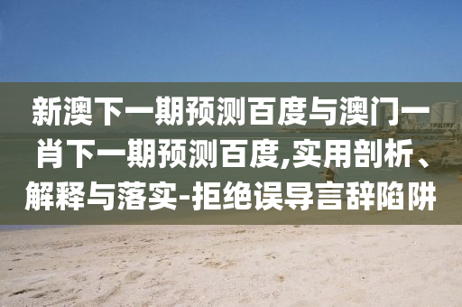 新澳下一期预测百度与澳门一肖下一期预测百度,实用剖析、解释与落实-拒绝误导言辞陷阱