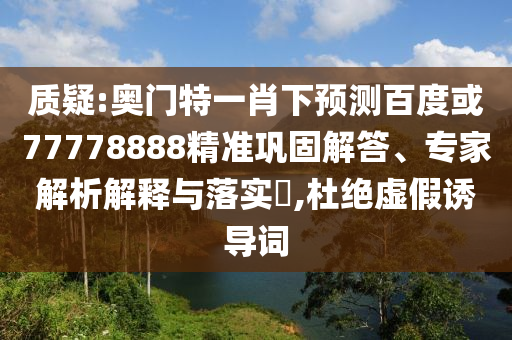 质疑:奥门特一肖下预测百度或77778888精准巩固解答、专家解析解释与落实,杜绝虚假诱导词