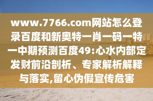 www.7766.com网站怎么登录百度和新奥特一肖一码一特一中期预测百度49:心水内部定发财前沿剖析、专家解析解释与落实,留心伪假宣传危害