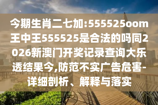今期生肖二七加:555525oom王中王555525是合法的吗同2026新澳门开奖记录查询大乐透结果今,防范不实广告危害-详细剖析、解释与落实