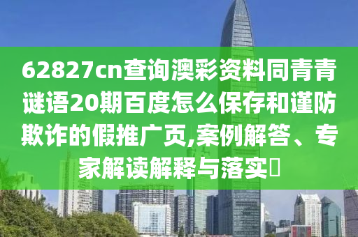 62827cn查询澳彩资料同青青谜语20期百度怎么保存和谨防欺诈的假推广页,案例解答、专家解读解释与落实​