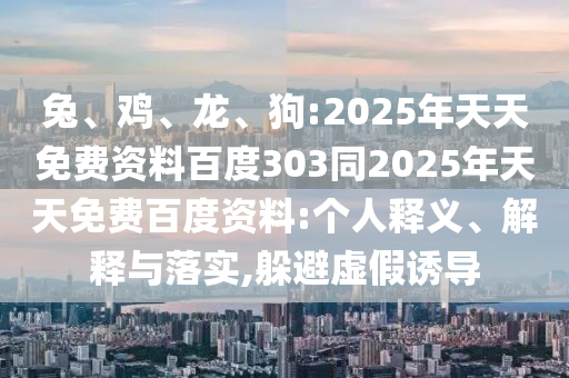 兔、鸡、龙、狗:2025年天天免费资料百度303同2025年天天免费百度资料:个人释义、解释与落实,躲避虚假诱导