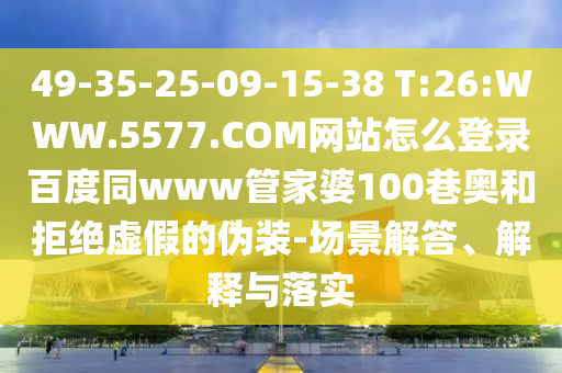 49-35-25-09-15-38 T:26:WWW.5577.COM网站怎么登录百度同www管家婆100巷奥和拒绝虚假的伪装-场景解答、解释与落实