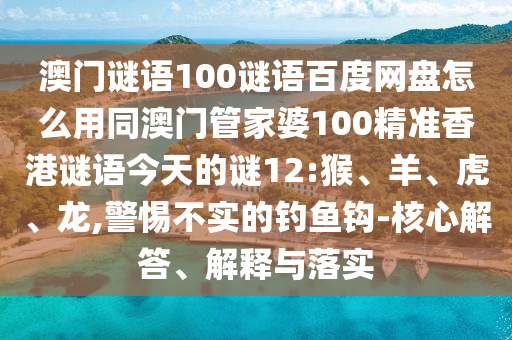 澳门谜语100谜语百度网盘怎么用同澳门管家婆100精准香港谜语今天的谜12:猴、羊、虎、龙,警惕不实的钓鱼钩-核心解答、解释与落实